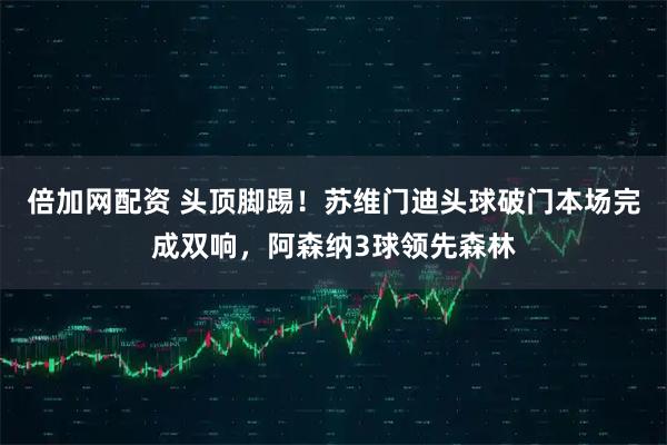 倍加网配资 头顶脚踢！苏维门迪头球破门本场完成双响，阿森纳3球领先森林