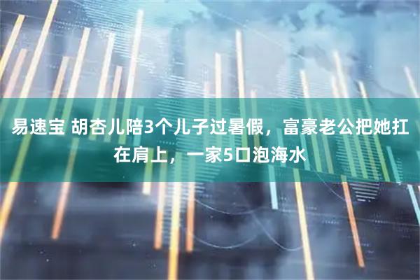 易速宝 胡杏儿陪3个儿子过暑假，富豪老公把她扛在肩上，一家5口泡海水