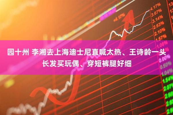 园十州 李湘去上海迪士尼直喊太热、王诗龄一头长发买玩偶、穿短裤腿好细