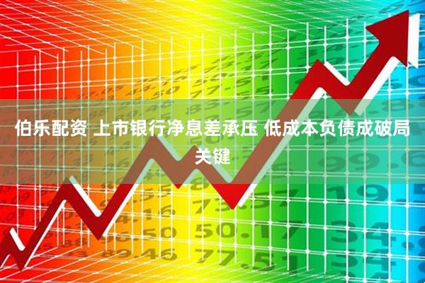伯乐配资 上市银行净息差承压 低成本负债成破局关键