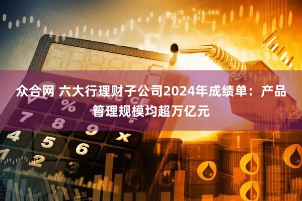 众合网 六大行理财子公司2024年成绩单：产品管理规模均超万亿元