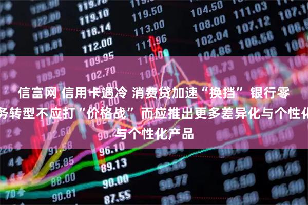 信富网 信用卡遇冷 消费贷加速“换挡” 银行零售业务转型不应打“价格战” 而应推出更多差异化与个性化产品
