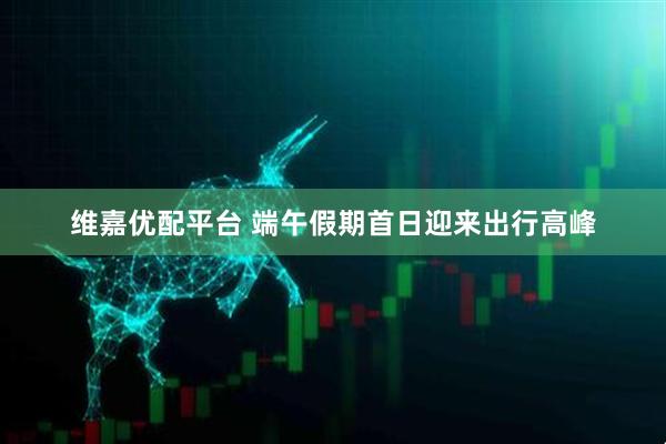维嘉优配平台 端午假期首日迎来出行高峰