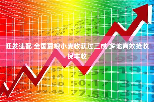 旺发速配 全国夏粮小麦收获过三成 多地高效抢收保丰收