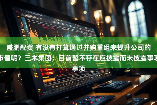 盛鹏配资 有没有打算通过并购重组来提升公司的市值呢？三木集团：目前暂不存在应披露而未披露事项