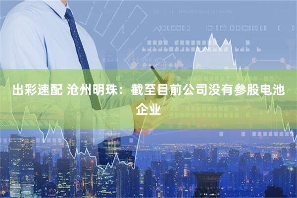 出彩速配 沧州明珠：截至目前公司没有参股电池企业