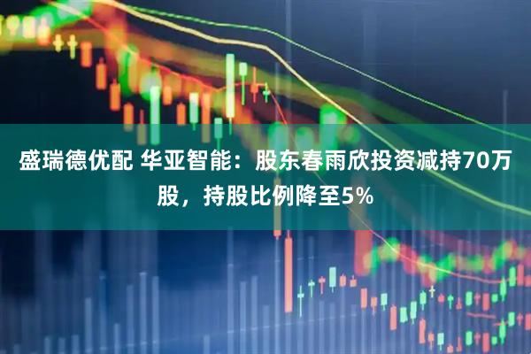 盛瑞德优配 华亚智能：股东春雨欣投资减持70万股，持股比例降至5%