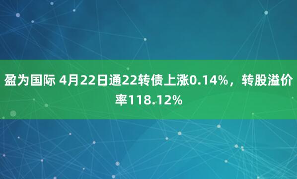盈为国际 4月22日通22转债上涨0.14%，转股溢价率118.12%