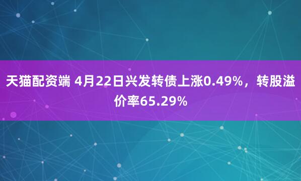天猫配资端 4月22日兴发转债上涨0.49%，转股溢价率65.29%