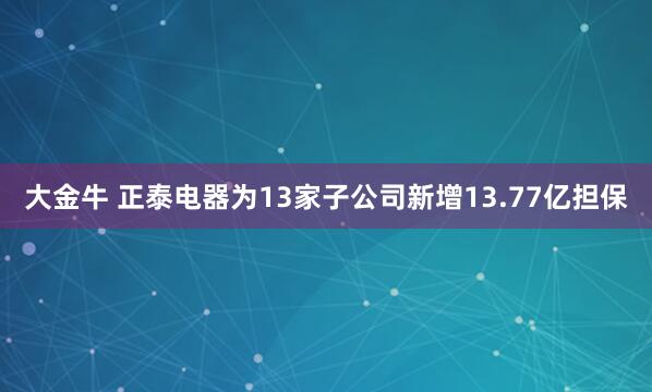 大金牛 正泰电器为13家子公司新增13.77亿担保