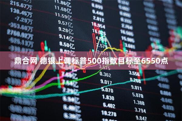鼎合网 德银上调标普500指数目标至6550点