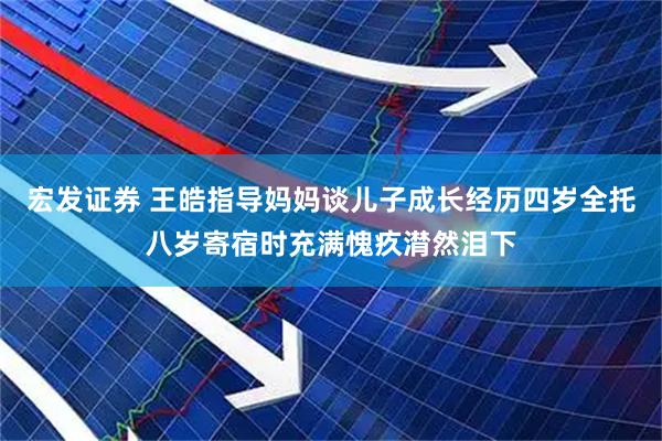 宏发证券 王皓指导妈妈谈儿子成长经历四岁全托八岁寄宿时充满愧疚潸然泪下