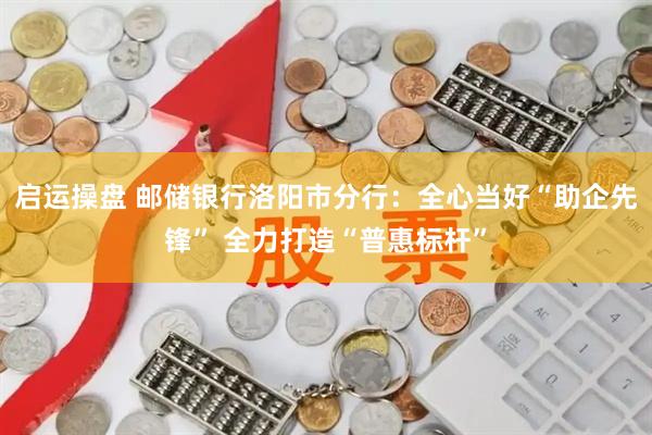 启运操盘 邮储银行洛阳市分行：全心当好“助企先锋” 全力打造“普惠标杆”