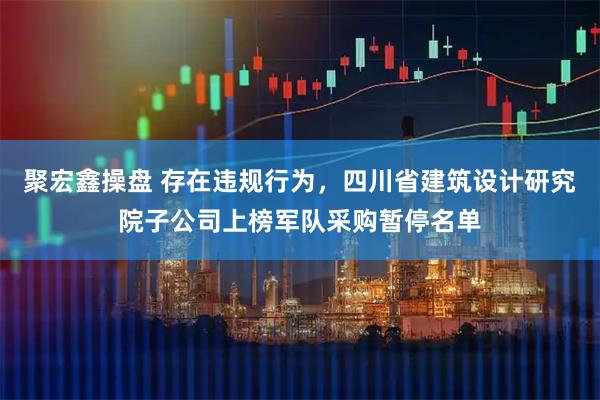 聚宏鑫操盘 存在违规行为，四川省建筑设计研究院子公司上榜军队采购暂停名单
