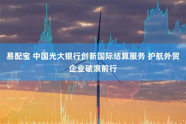 易配宝 中国光大银行创新国际结算服务 护航外贸企业破浪前行