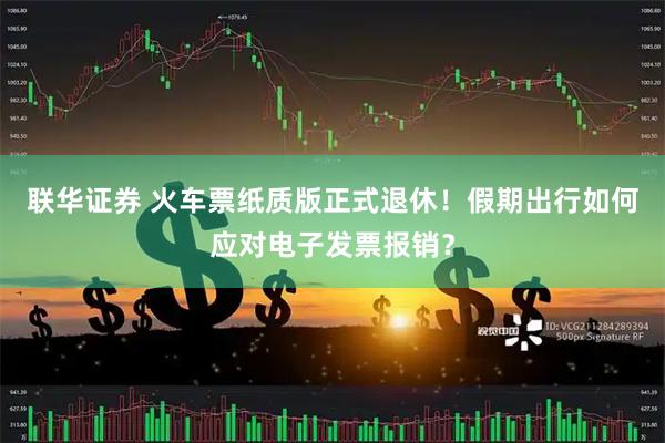 联华证券 火车票纸质版正式退休！假期出行如何应对电子发票报销？