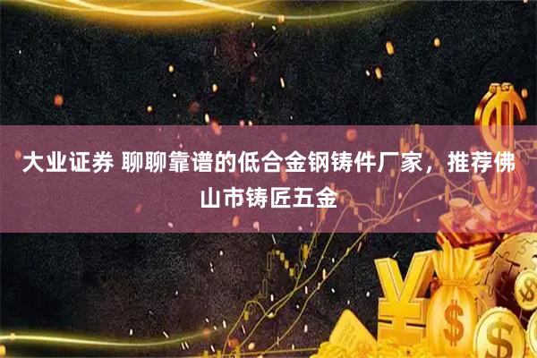 大业证券 聊聊靠谱的低合金钢铸件厂家，推荐佛山市铸匠五金