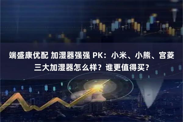 端盛康优配 加湿器强强 PK：小米、小熊、宫菱三大加湿器怎么样？谁更值得买？