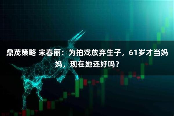 鼎茂策略 宋春丽：为拍戏放弃生子，61岁才当妈妈，现在她还好吗？