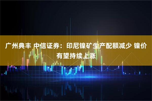 广州典丰 中信证券：印尼镍矿生产配额减少 镍价有望持续上涨