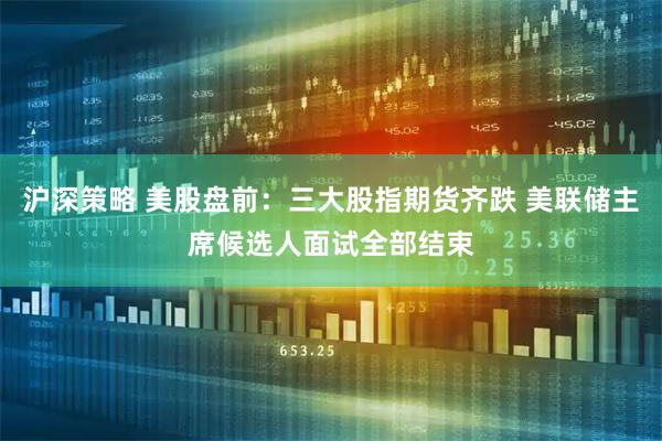 沪深策略 美股盘前：三大股指期货齐跌 美联储主席候选人面试全部结束