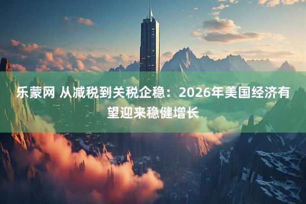 乐蒙网 从减税到关税企稳：2026年美国经济有望迎来稳健增长