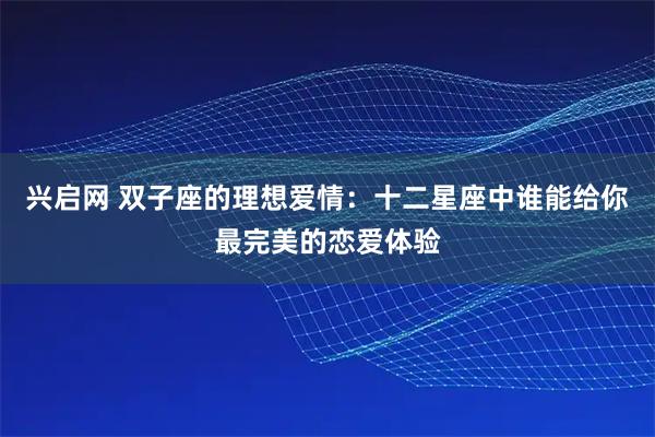 兴启网 双子座的理想爱情：十二星座中谁能给你最完美的恋爱体验