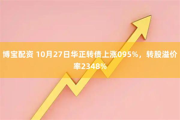 博宝配资 10月27日华正转债上涨095%，转股溢价率2348%