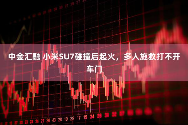 中金汇融 小米SU7碰撞后起火，多人施救打不开车门