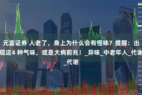 元富证券 人老了，身上为什么会有怪味？提醒：出现这4 种气味，或是大病前兆！_异味_中老年人_代谢