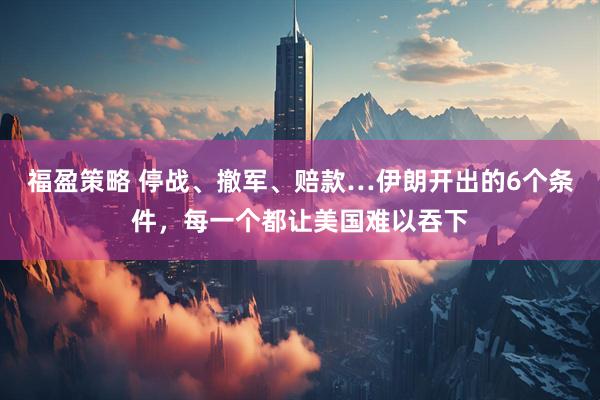 福盈策略 停战、撤军、赔款…伊朗开出的6个条件，每一个都让美国难以吞下