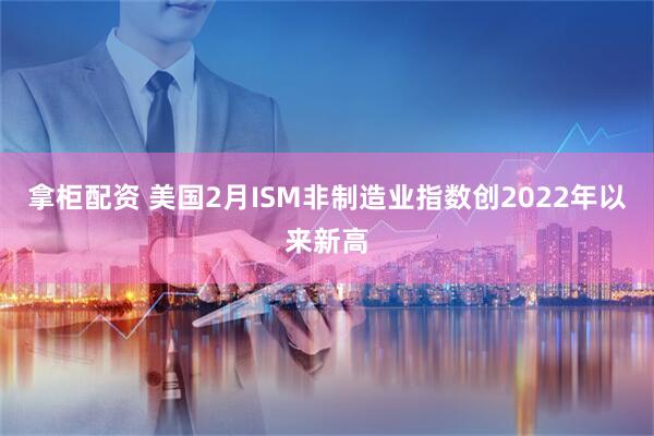 拿柜配资 美国2月ISM非制造业指数创2022年以来新高