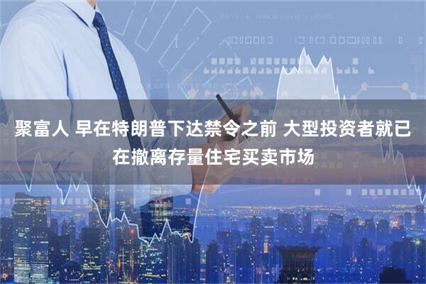 聚富人 早在特朗普下达禁令之前 大型投资者就已在撤离存量住宅买卖市场