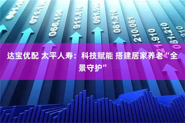 达宝优配 太平人寿：科技赋能 搭建居家养老“全景守护”