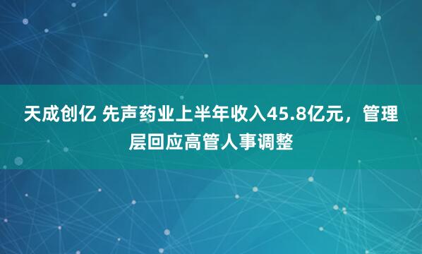 天成创亿 先声药业上半年收入45.8亿元，管理层回应高管人事调整